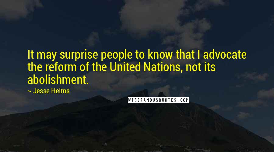 Jesse Helms Quotes: It may surprise people to know that I advocate the reform of the United Nations, not its abolishment.