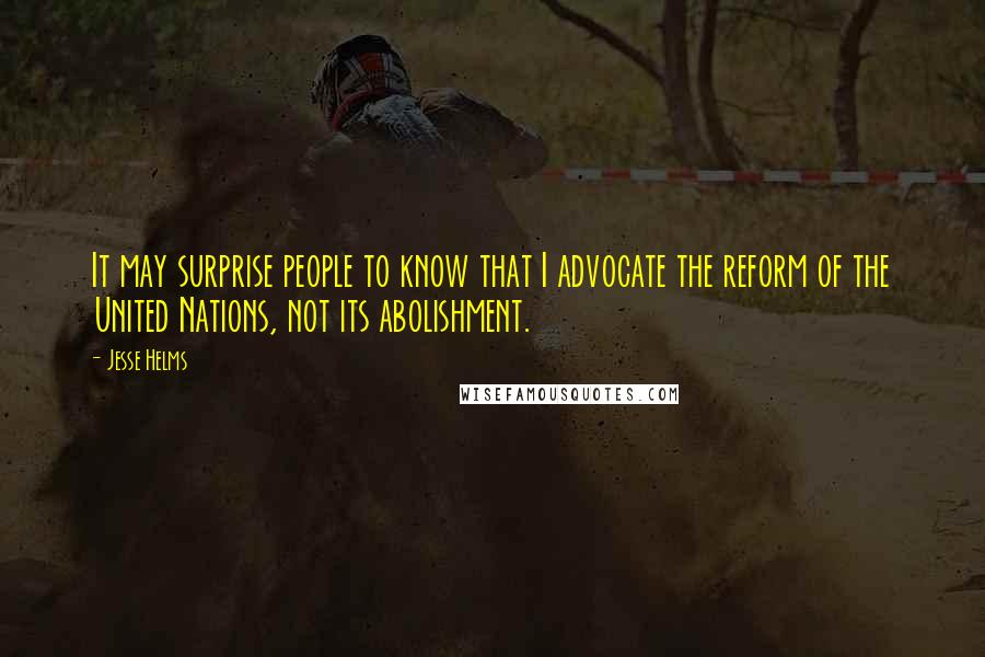 Jesse Helms Quotes: It may surprise people to know that I advocate the reform of the United Nations, not its abolishment.