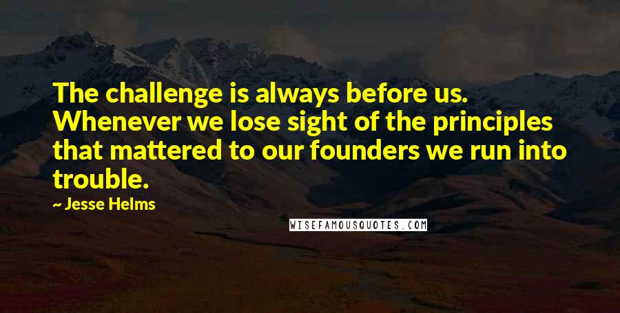 Jesse Helms Quotes: The challenge is always before us. Whenever we lose sight of the principles that mattered to our founders we run into trouble.