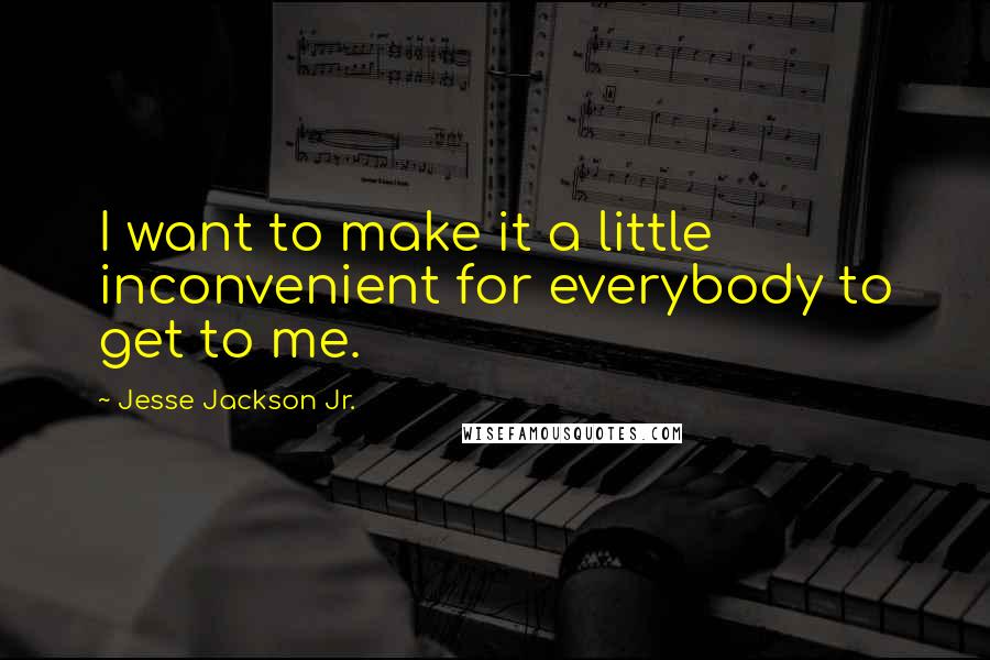Jesse Jackson Jr. Quotes: I want to make it a little inconvenient for everybody to get to me.