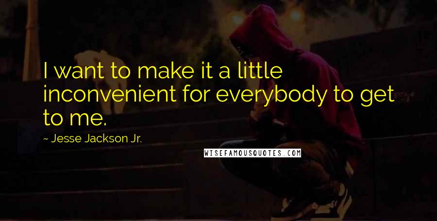 Jesse Jackson Jr. Quotes: I want to make it a little inconvenient for everybody to get to me.