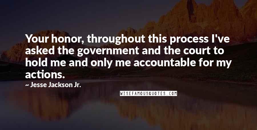 Jesse Jackson Jr. Quotes: Your honor, throughout this process I've asked the government and the court to hold me and only me accountable for my actions.