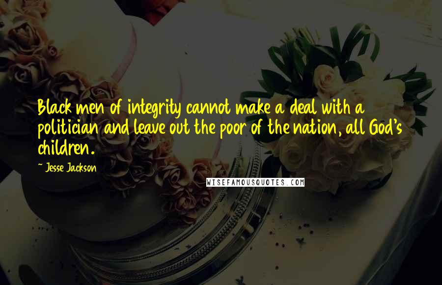 Jesse Jackson Quotes: Black men of integrity cannot make a deal with a politician and leave out the poor of the nation, all God's children.