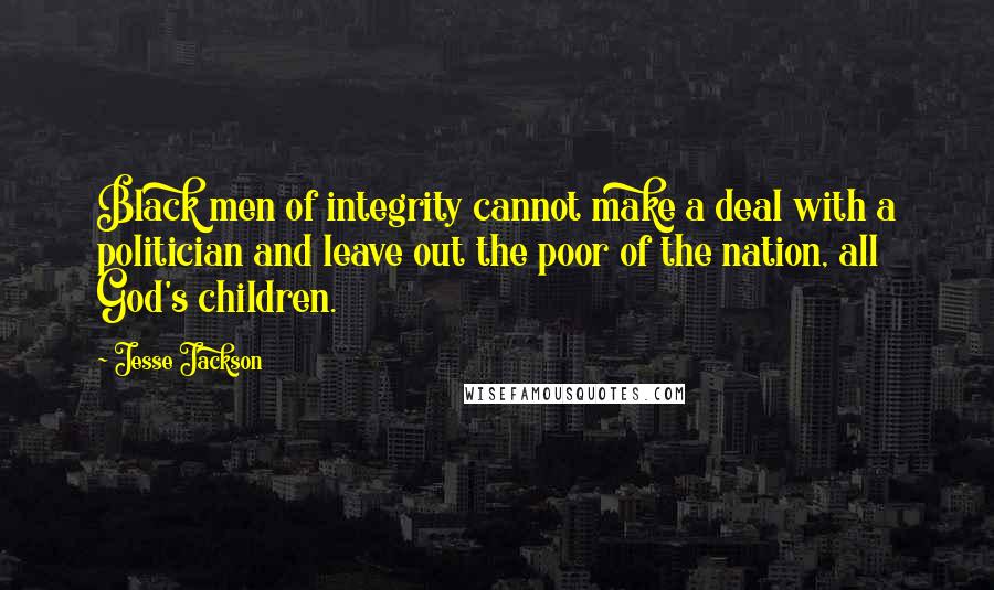 Jesse Jackson Quotes: Black men of integrity cannot make a deal with a politician and leave out the poor of the nation, all God's children.