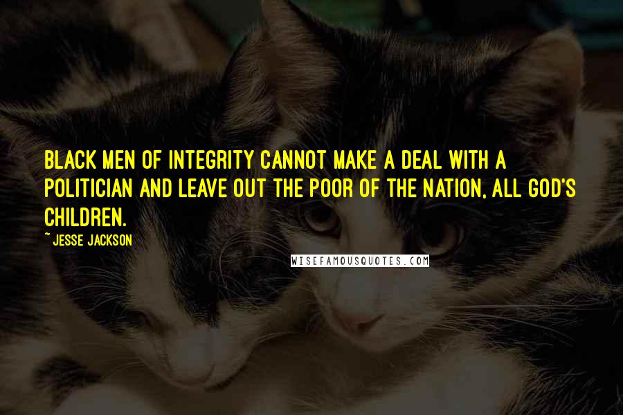 Jesse Jackson Quotes: Black men of integrity cannot make a deal with a politician and leave out the poor of the nation, all God's children.