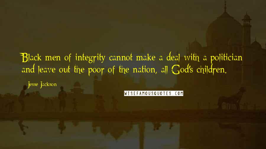 Jesse Jackson Quotes: Black men of integrity cannot make a deal with a politician and leave out the poor of the nation, all God's children.