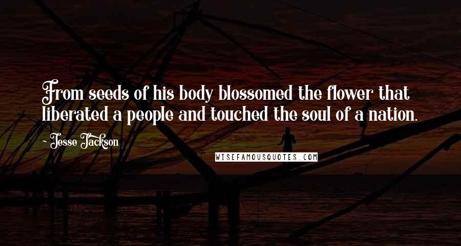 Jesse Jackson Quotes: From seeds of his body blossomed the flower that liberated a people and touched the soul of a nation.