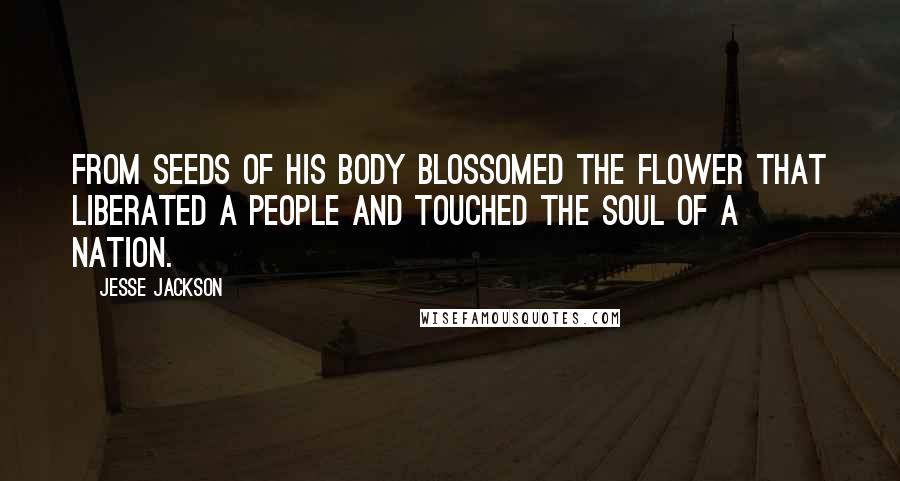 Jesse Jackson Quotes: From seeds of his body blossomed the flower that liberated a people and touched the soul of a nation.