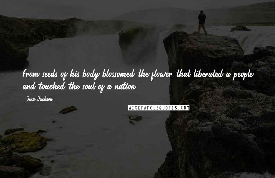 Jesse Jackson Quotes: From seeds of his body blossomed the flower that liberated a people and touched the soul of a nation.