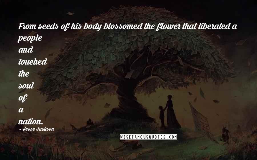 Jesse Jackson Quotes: From seeds of his body blossomed the flower that liberated a people and touched the soul of a nation.