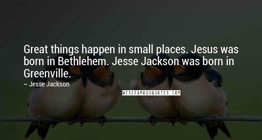 Jesse Jackson Quotes: Great things happen in small places. Jesus was born in Bethlehem. Jesse Jackson was born in Greenville.