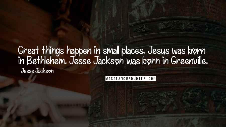 Jesse Jackson Quotes: Great things happen in small places. Jesus was born in Bethlehem. Jesse Jackson was born in Greenville.