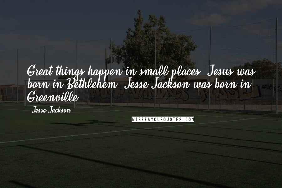 Jesse Jackson Quotes: Great things happen in small places. Jesus was born in Bethlehem. Jesse Jackson was born in Greenville.