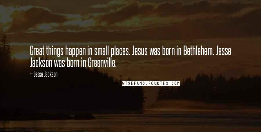 Jesse Jackson Quotes: Great things happen in small places. Jesus was born in Bethlehem. Jesse Jackson was born in Greenville.