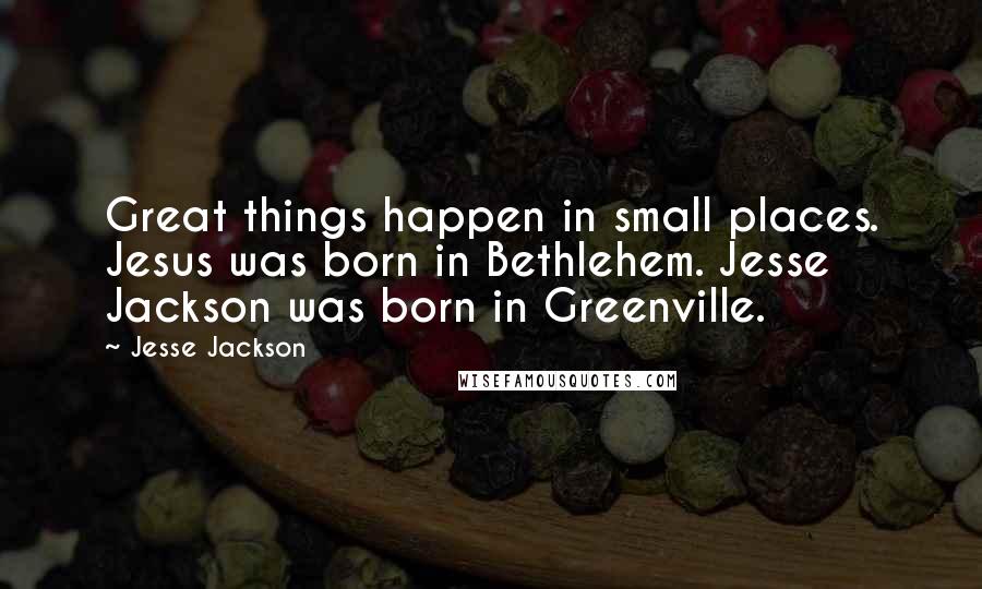 Jesse Jackson Quotes: Great things happen in small places. Jesus was born in Bethlehem. Jesse Jackson was born in Greenville.