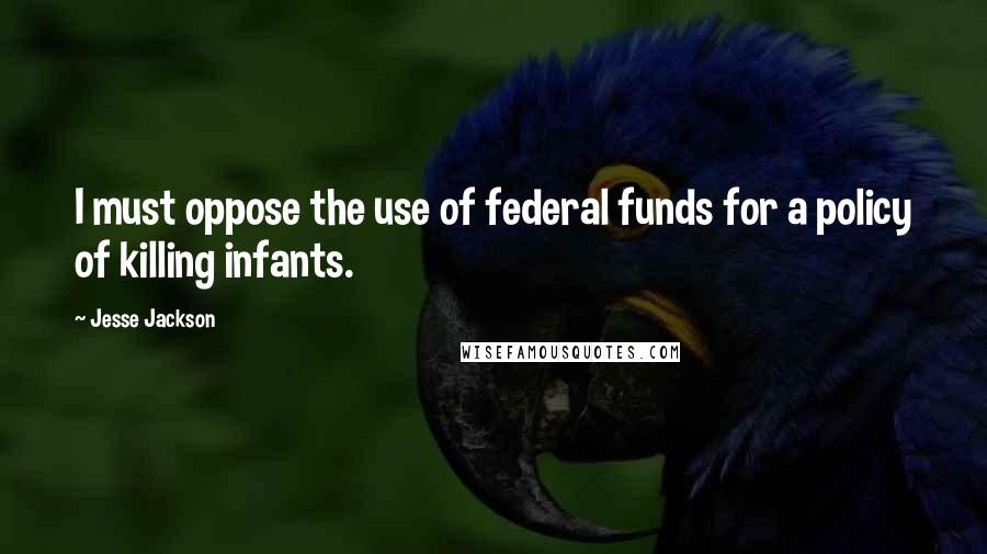 Jesse Jackson Quotes: I must oppose the use of federal funds for a policy of killing infants.