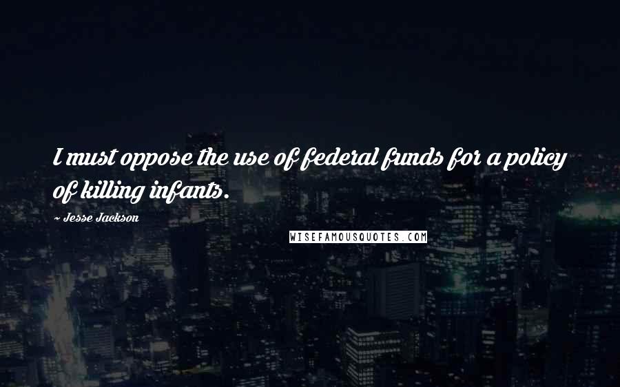 Jesse Jackson Quotes: I must oppose the use of federal funds for a policy of killing infants.