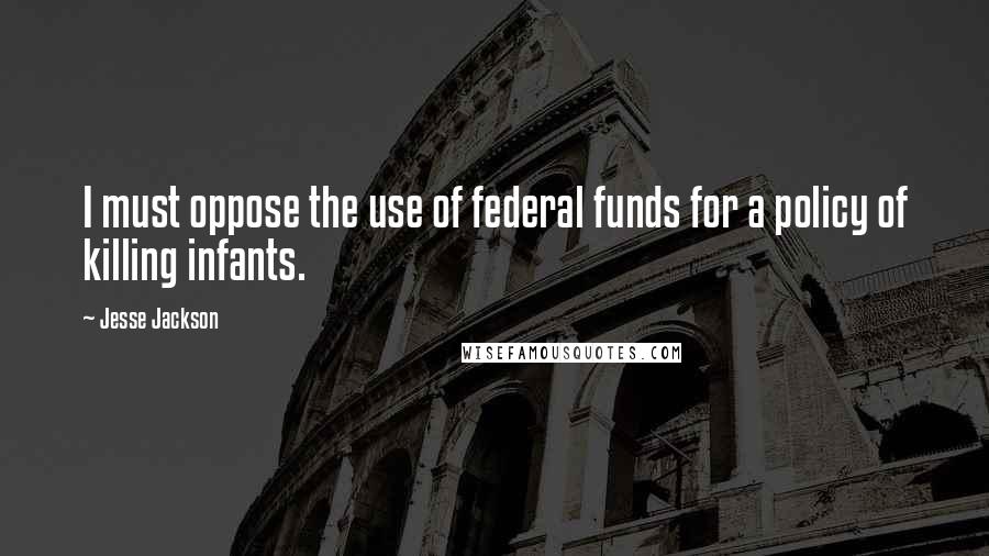 Jesse Jackson Quotes: I must oppose the use of federal funds for a policy of killing infants.