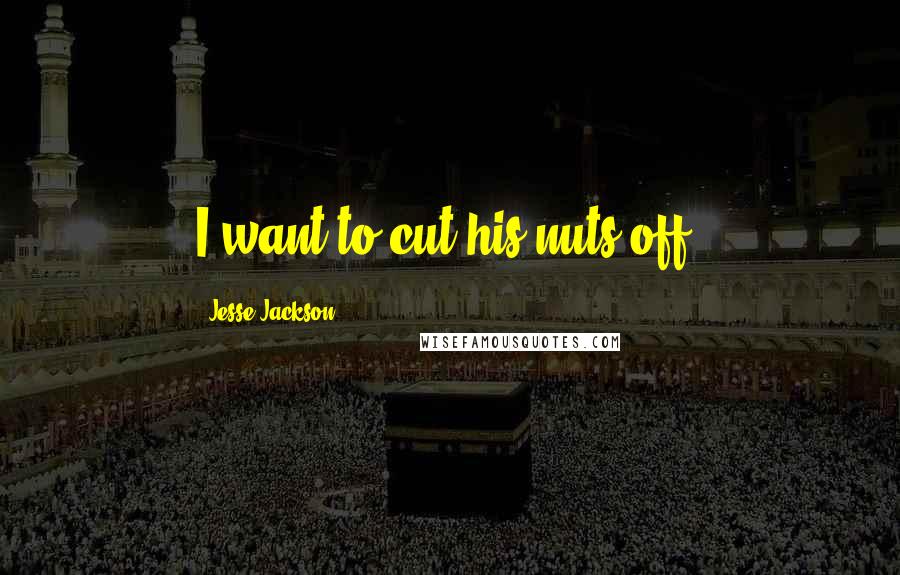 Jesse Jackson Quotes: I want to cut his nuts off.