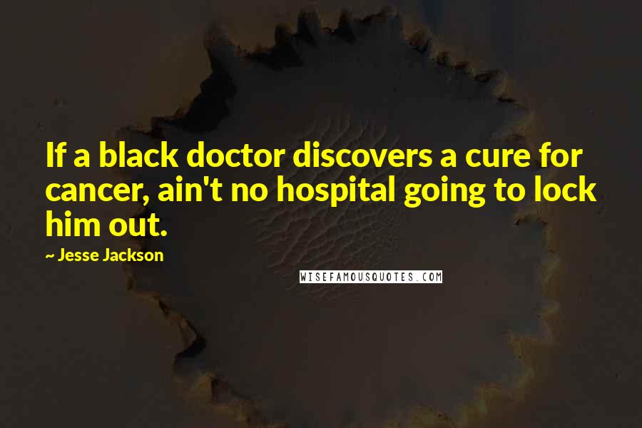 Jesse Jackson Quotes: If a black doctor discovers a cure for cancer, ain't no hospital going to lock him out.