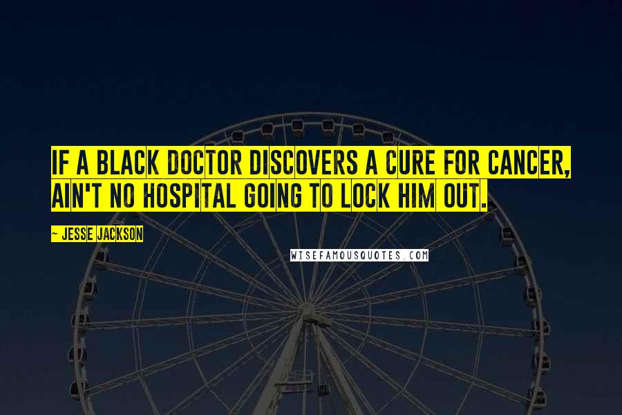 Jesse Jackson Quotes: If a black doctor discovers a cure for cancer, ain't no hospital going to lock him out.