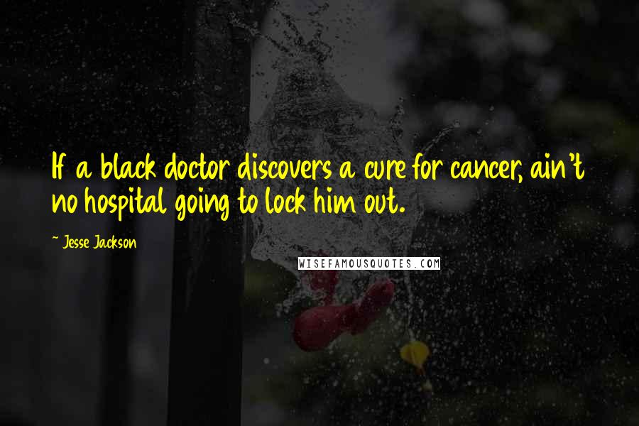 Jesse Jackson Quotes: If a black doctor discovers a cure for cancer, ain't no hospital going to lock him out.