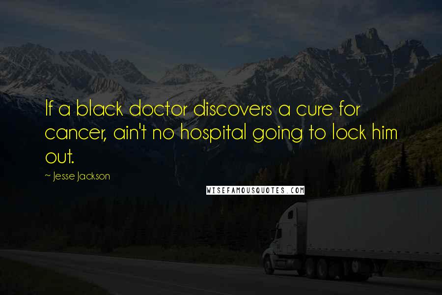 Jesse Jackson Quotes: If a black doctor discovers a cure for cancer, ain't no hospital going to lock him out.