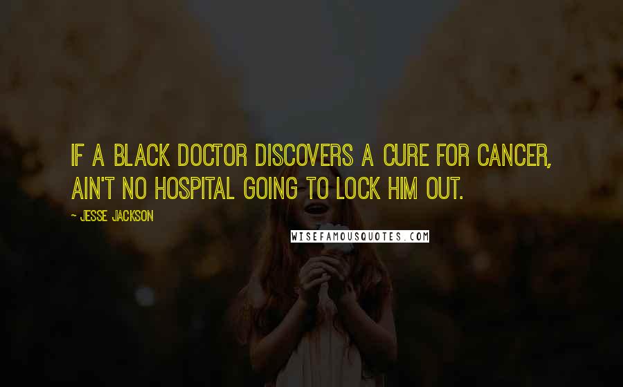 Jesse Jackson Quotes: If a black doctor discovers a cure for cancer, ain't no hospital going to lock him out.