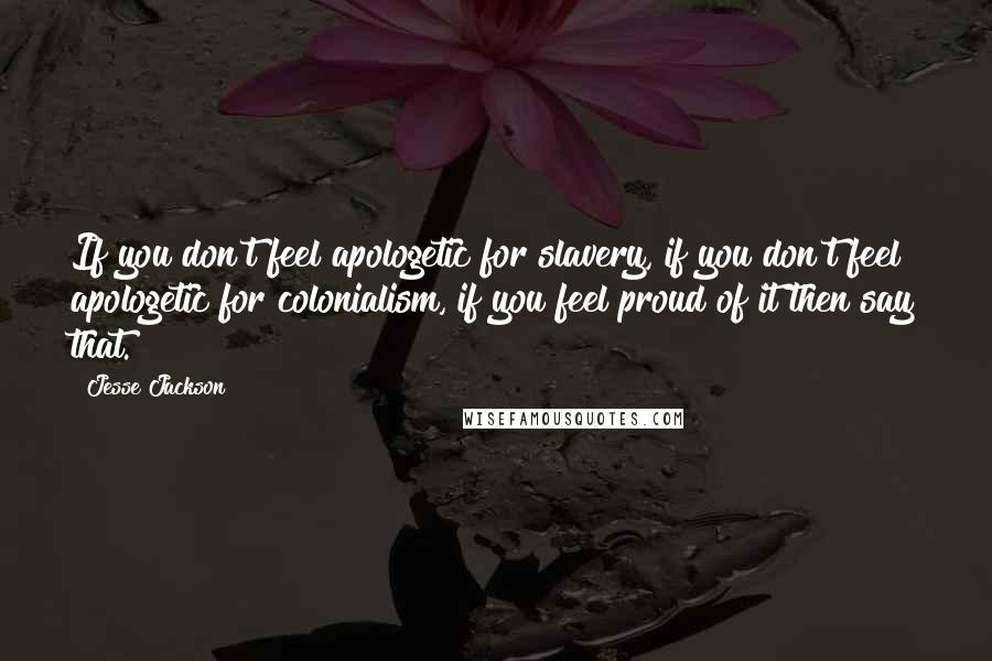 Jesse Jackson Quotes: If you don't feel apologetic for slavery, if you don't feel apologetic for colonialism, if you feel proud of it then say that.