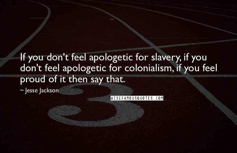 Jesse Jackson Quotes: If you don't feel apologetic for slavery, if you don't feel apologetic for colonialism, if you feel proud of it then say that.