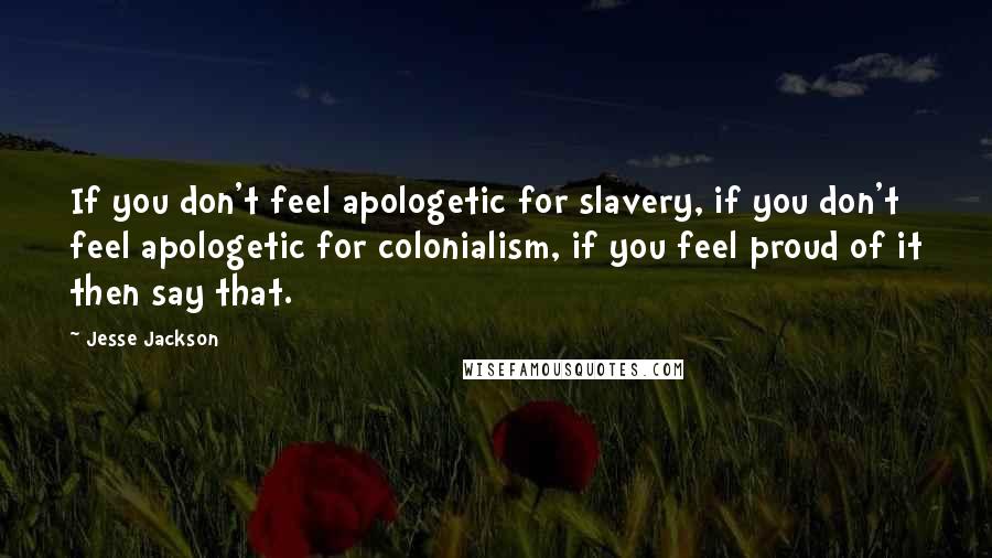 Jesse Jackson Quotes: If you don't feel apologetic for slavery, if you don't feel apologetic for colonialism, if you feel proud of it then say that.