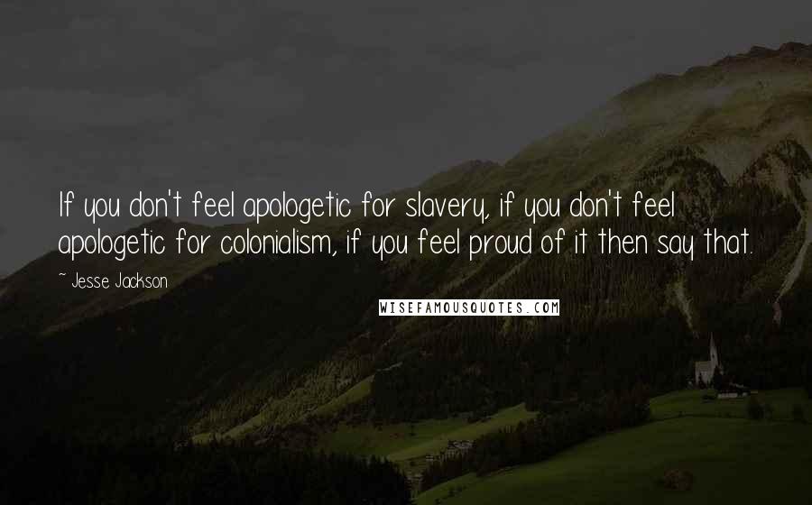 Jesse Jackson Quotes: If you don't feel apologetic for slavery, if you don't feel apologetic for colonialism, if you feel proud of it then say that.