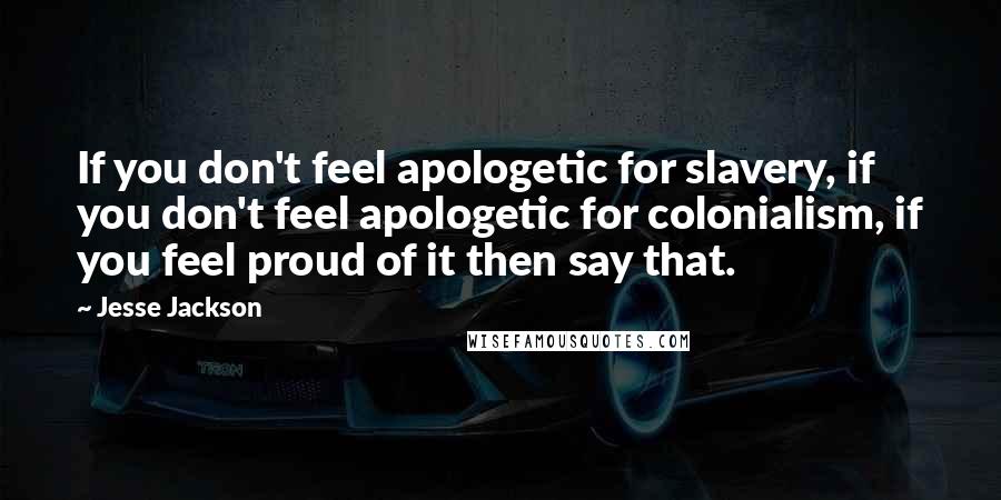 Jesse Jackson Quotes: If you don't feel apologetic for slavery, if you don't feel apologetic for colonialism, if you feel proud of it then say that.