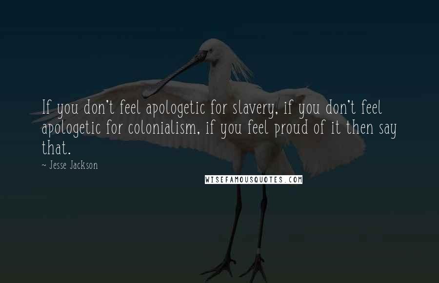 Jesse Jackson Quotes: If you don't feel apologetic for slavery, if you don't feel apologetic for colonialism, if you feel proud of it then say that.