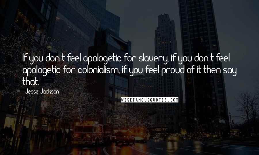 Jesse Jackson Quotes: If you don't feel apologetic for slavery, if you don't feel apologetic for colonialism, if you feel proud of it then say that.