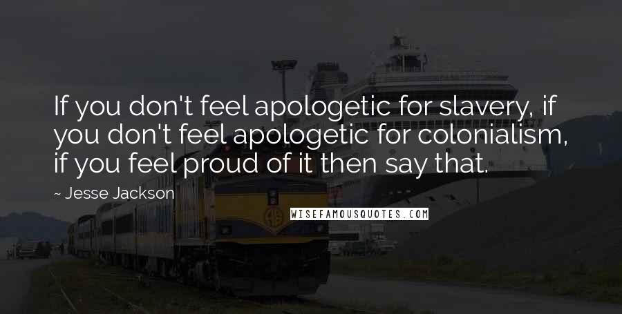 Jesse Jackson Quotes: If you don't feel apologetic for slavery, if you don't feel apologetic for colonialism, if you feel proud of it then say that.