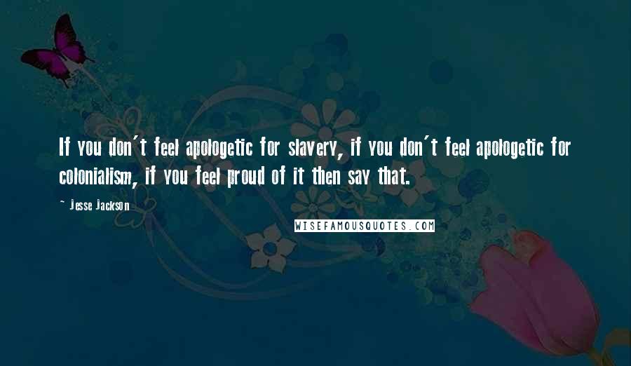 Jesse Jackson Quotes: If you don't feel apologetic for slavery, if you don't feel apologetic for colonialism, if you feel proud of it then say that.