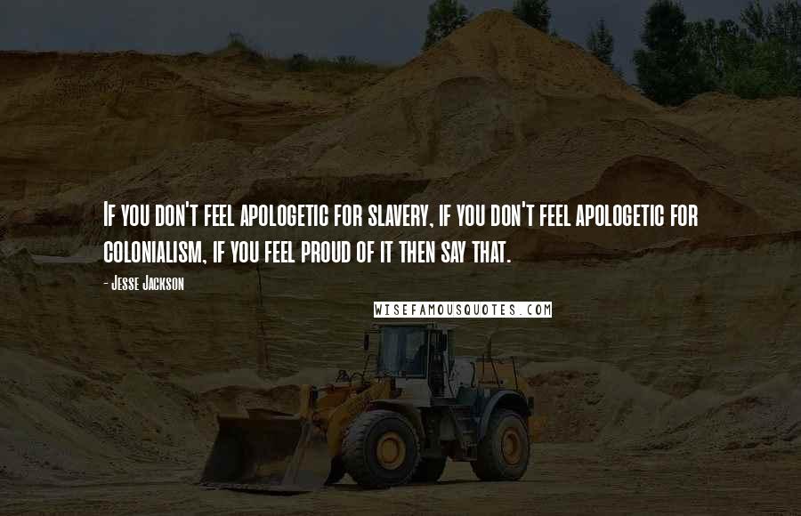 Jesse Jackson Quotes: If you don't feel apologetic for slavery, if you don't feel apologetic for colonialism, if you feel proud of it then say that.