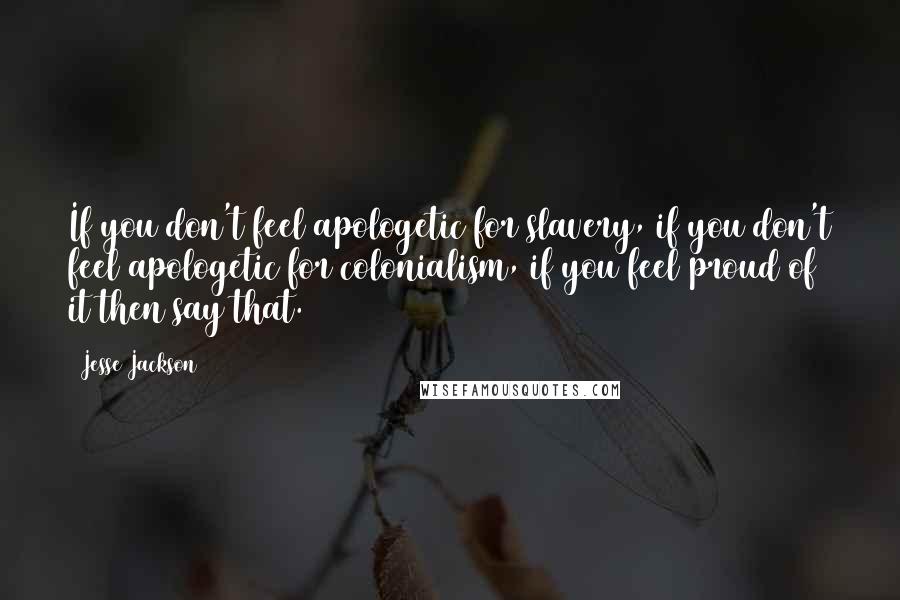 Jesse Jackson Quotes: If you don't feel apologetic for slavery, if you don't feel apologetic for colonialism, if you feel proud of it then say that.