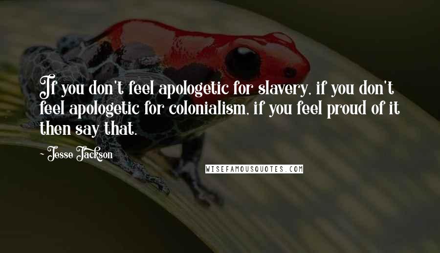 Jesse Jackson Quotes: If you don't feel apologetic for slavery, if you don't feel apologetic for colonialism, if you feel proud of it then say that.