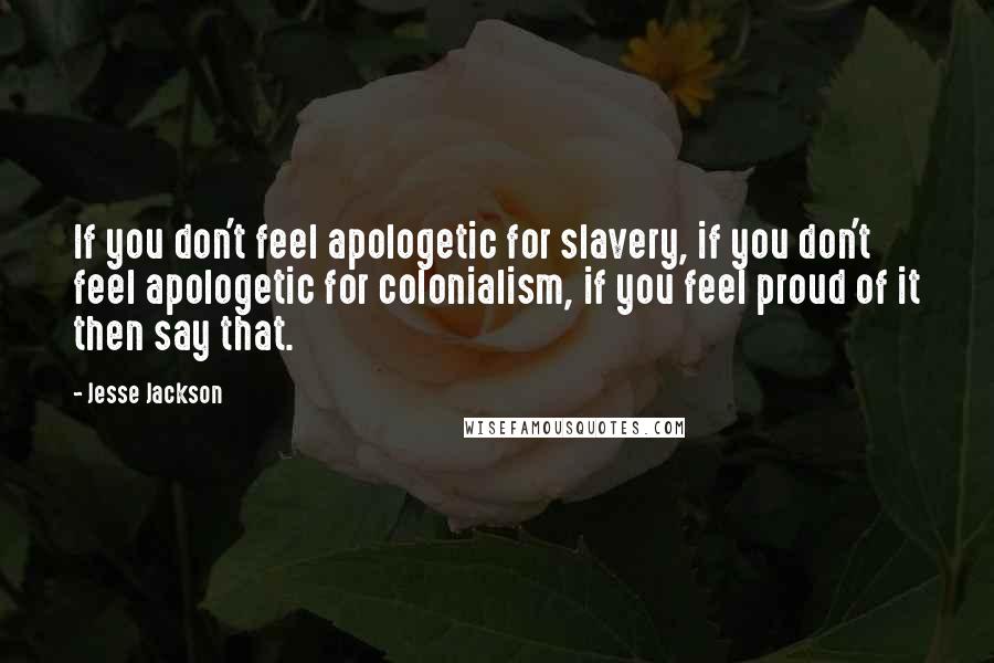 Jesse Jackson Quotes: If you don't feel apologetic for slavery, if you don't feel apologetic for colonialism, if you feel proud of it then say that.