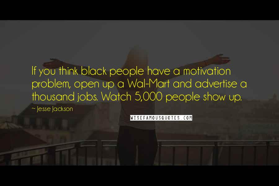 Jesse Jackson Quotes: If you think black people have a motivation problem, open up a Wal-Mart and advertise a thousand jobs. Watch 5,000 people show up.