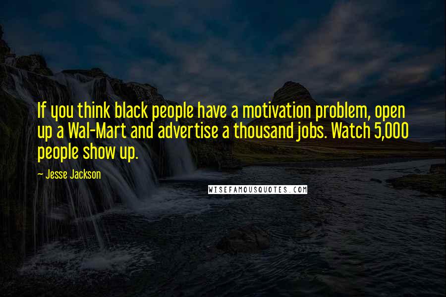 Jesse Jackson Quotes: If you think black people have a motivation problem, open up a Wal-Mart and advertise a thousand jobs. Watch 5,000 people show up.