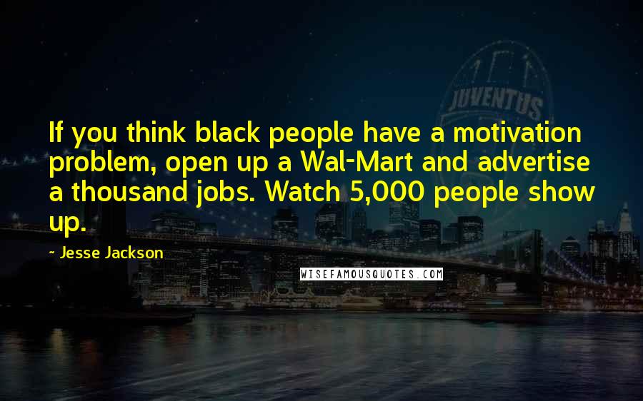 Jesse Jackson Quotes: If you think black people have a motivation problem, open up a Wal-Mart and advertise a thousand jobs. Watch 5,000 people show up.