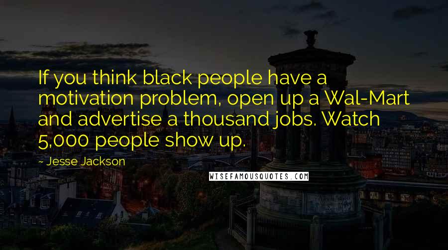 Jesse Jackson Quotes: If you think black people have a motivation problem, open up a Wal-Mart and advertise a thousand jobs. Watch 5,000 people show up.