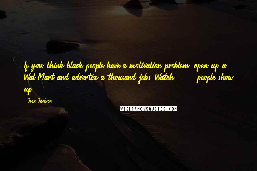 Jesse Jackson Quotes: If you think black people have a motivation problem, open up a Wal-Mart and advertise a thousand jobs. Watch 5,000 people show up.