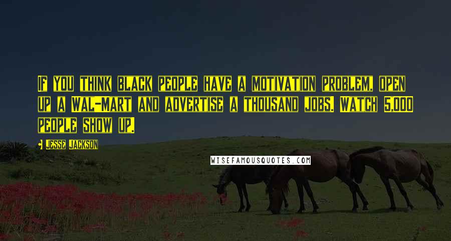 Jesse Jackson Quotes: If you think black people have a motivation problem, open up a Wal-Mart and advertise a thousand jobs. Watch 5,000 people show up.