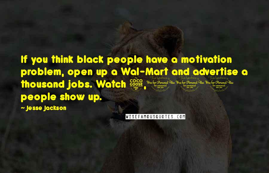 Jesse Jackson Quotes: If you think black people have a motivation problem, open up a Wal-Mart and advertise a thousand jobs. Watch 5,000 people show up.