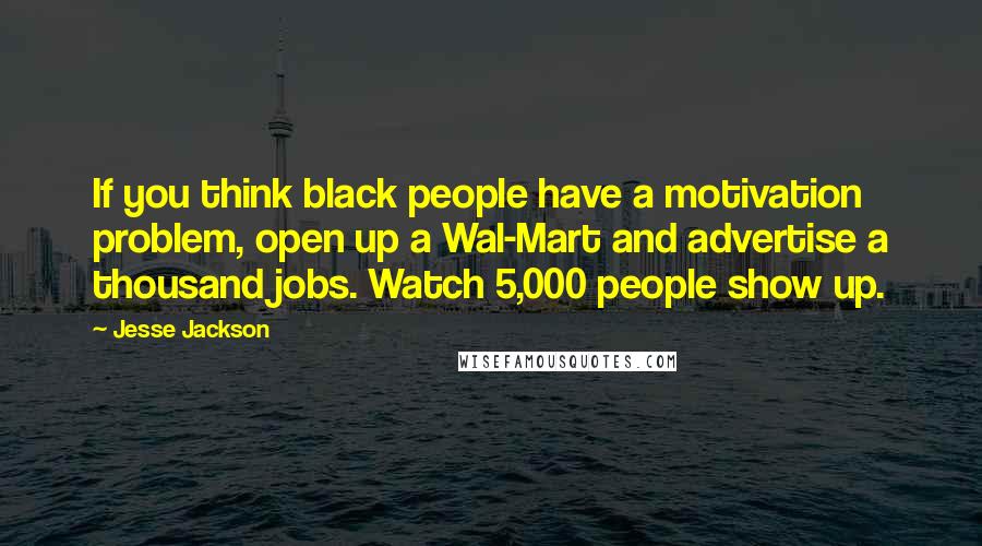 Jesse Jackson Quotes: If you think black people have a motivation problem, open up a Wal-Mart and advertise a thousand jobs. Watch 5,000 people show up.