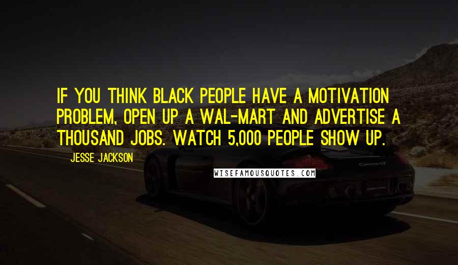 Jesse Jackson Quotes: If you think black people have a motivation problem, open up a Wal-Mart and advertise a thousand jobs. Watch 5,000 people show up.